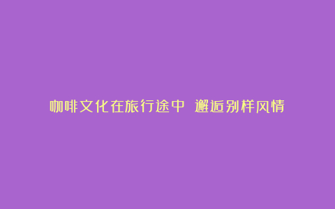 咖啡文化在旅行途中 邂逅别样风情