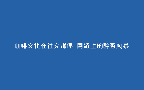 咖啡文化在社交媒体 网络上的醇香风暴