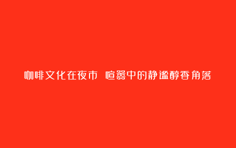 咖啡文化在夜市 喧嚣中的静谧醇香角落