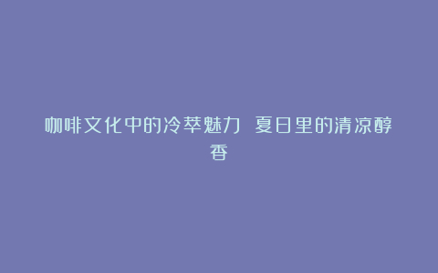 咖啡文化中的冷萃魅力 夏日里的清凉醇香