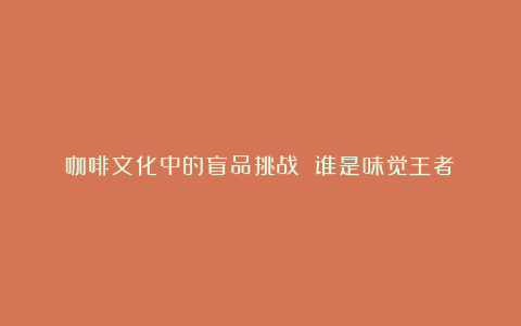 咖啡文化中的盲品挑战 谁是味觉王者