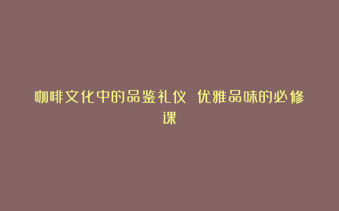 咖啡文化中的品鉴礼仪 优雅品味的必修课