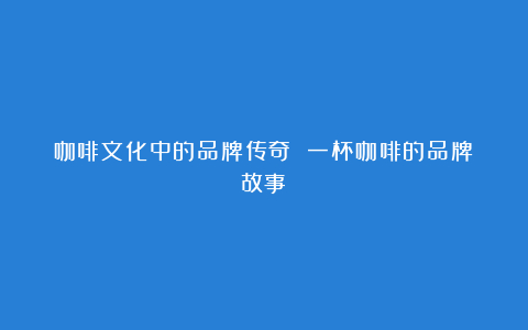 咖啡文化中的品牌传奇 一杯咖啡的品牌故事