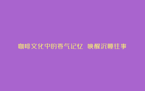 咖啡文化中的香气记忆 唤醒沉睡往事