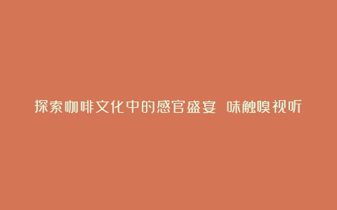 探索咖啡文化中的感官盛宴 味触嗅视听