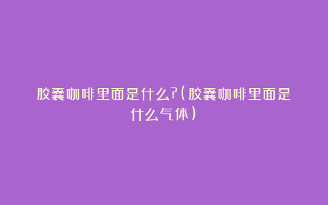 胶囊咖啡里面是什么?(胶囊咖啡里面是什么气体)