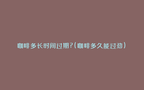 咖啡多长时间过期?(咖啡多久能过劲)