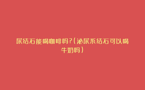 尿结石能喝咖啡吗?(泌尿系结石可以喝牛奶吗)