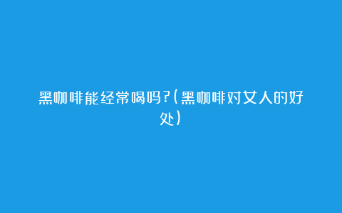 黑咖啡能经常喝吗?(黑咖啡对女人的好处)