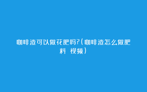 咖啡渣可以做花肥吗?(咖啡渣怎么做肥料 视频)