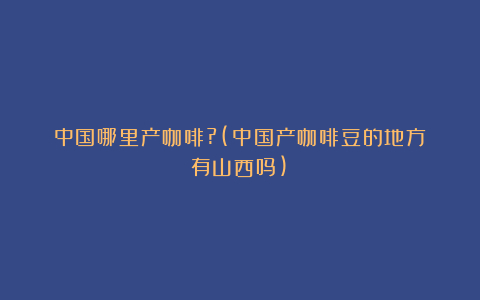 中国哪里产咖啡?(中国产咖啡豆的地方有山西吗)