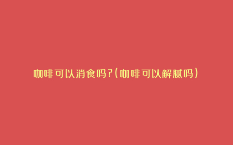 咖啡可以消食吗?(咖啡可以解腻吗)