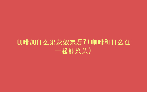 咖啡加什么染发效果好?(咖啡和什么在一起能染头)