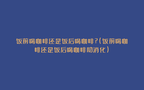 饭前喝咖啡还是饭后喝咖啡?(饭前喝咖啡还是饭后喝咖啡助消化)