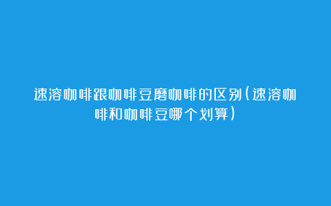 速溶咖啡跟咖啡豆磨咖啡的区别(速溶咖啡和咖啡豆哪个划算)