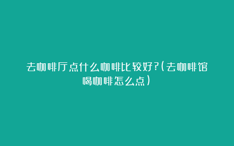 去咖啡厅点什么咖啡比较好?(去咖啡馆喝咖啡怎么点)