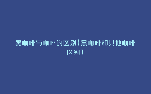 黑咖啡与咖啡的区别(黑咖啡和其他咖啡区别)