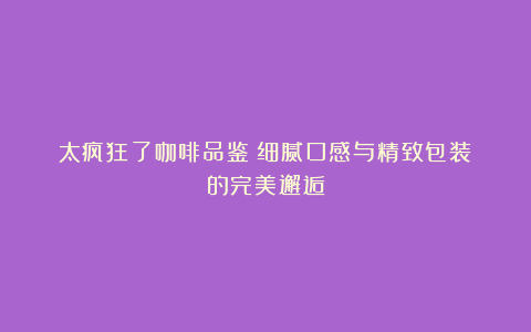 太疯狂了咖啡品鉴:细腻口感与精致包装的完美邂逅