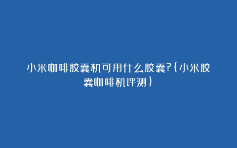 小米咖啡胶囊机可用什么胶囊?(小米胶囊咖啡机评测)