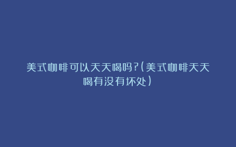 美式咖啡可以天天喝吗?(美式咖啡天天喝有没有坏处)