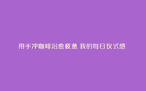 用手冲咖啡治愈疲惫：我的每日仪式感​