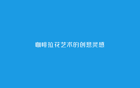 咖啡拉花艺术的创意灵感