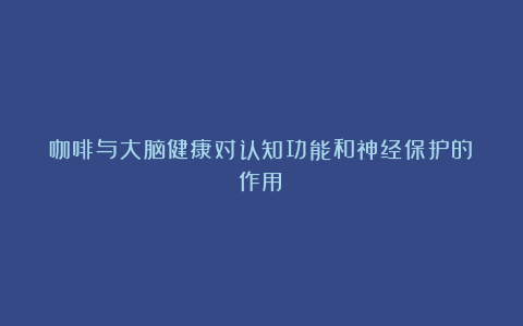 咖啡与大脑健康对认知功能和神经保护的作用