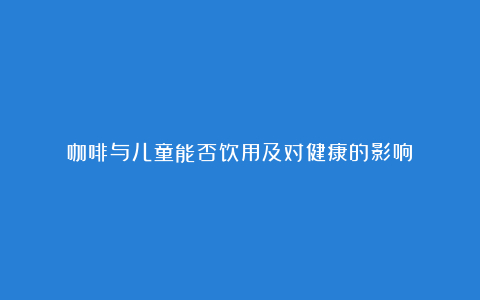咖啡与儿童能否饮用及对健康的影响