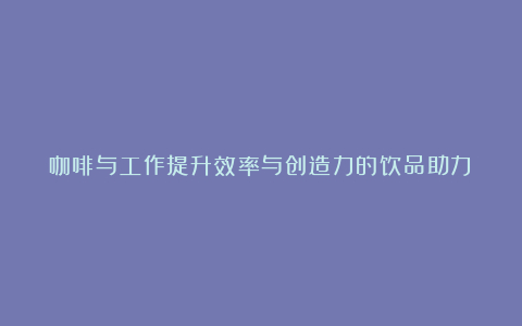 咖啡与工作提升效率与创造力的饮品助力