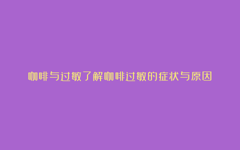 咖啡与过敏了解咖啡过敏的症状与原因