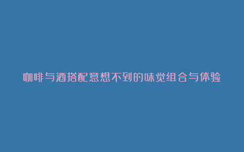 咖啡与酒搭配意想不到的味觉组合与体验