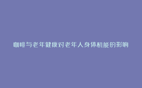 咖啡与老年健康对老年人身体机能的影响