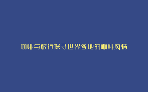咖啡与旅行探寻世界各地的咖啡风情