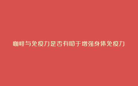 咖啡与免疫力是否有助于增强身体免疫力