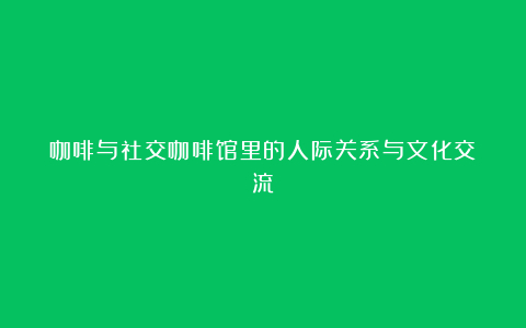 咖啡与社交咖啡馆里的人际关系与文化交流