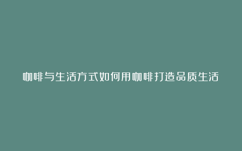 咖啡与生活方式如何用咖啡打造品质生活