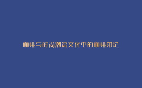 咖啡与时尚潮流文化中的咖啡印记