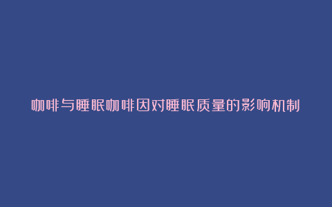 咖啡与睡眠咖啡因对睡眠质量的影响机制