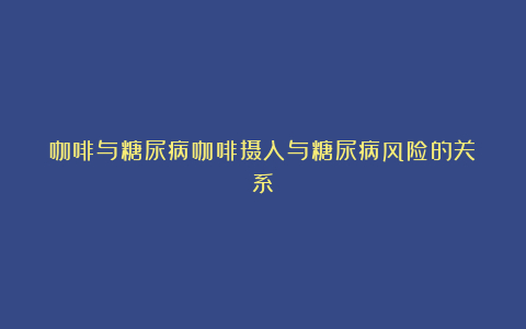 咖啡与糖尿病咖啡摄入与糖尿病风险的关系