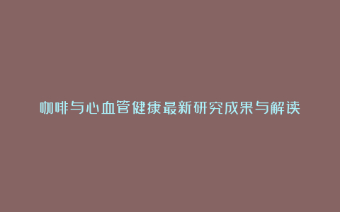 咖啡与心血管健康最新研究成果与解读