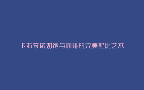卡布奇诺奶泡与咖啡的完美配比艺术