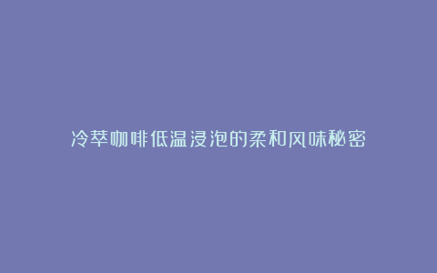 冷萃咖啡低温浸泡的柔和风味秘密