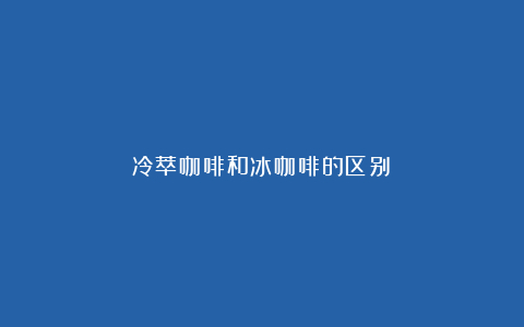 冷萃咖啡和冰咖啡的区别