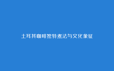 土耳其咖啡独特煮法与文化象征