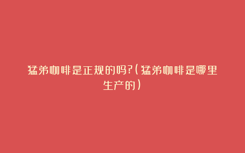 猛弟咖啡是正规的吗?(猛弟咖啡是哪里生产的)