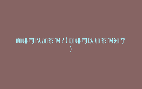 咖啡可以加茶吗?(咖啡可以加茶吗知乎)