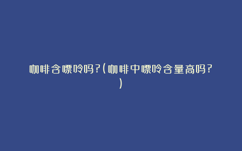 咖啡含嘌呤吗?(咖啡中嘌呤含量高吗?)
