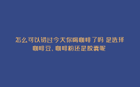 怎么可以错过今天你喝咖啡了吗?是选择咖啡豆、咖啡粉还是胶囊呢?