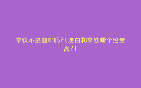 拿铁不是咖啡吗?(澳白和拿铁哪个热量高?)