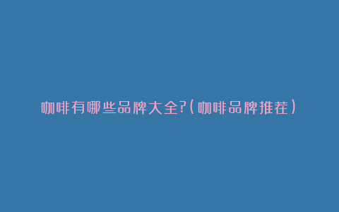 咖啡有哪些品牌大全?(咖啡品牌推荐)